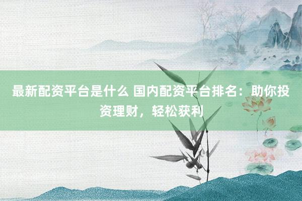 最新配资平台是什么 国内配资平台排名：助你投资理财，轻松获利