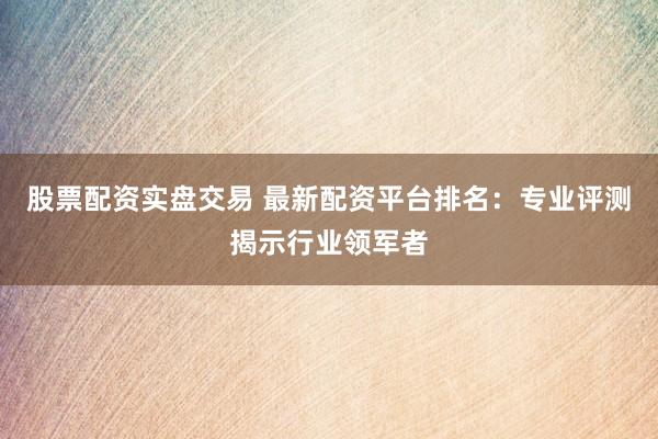 股票配资实盘交易 最新配资平台排名：专业评测揭示行业领军者