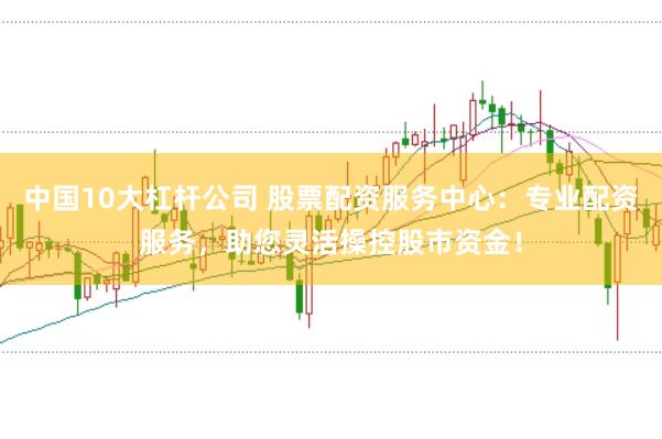 中国10大杠杆公司 股票配资服务中心：专业配资服务，助您灵活操控股市资金！