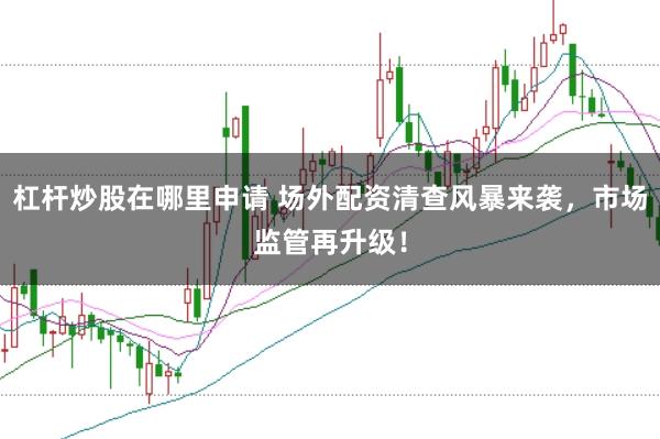 杠杆炒股在哪里申请 场外配资清查风暴来袭，市场监管再升级！