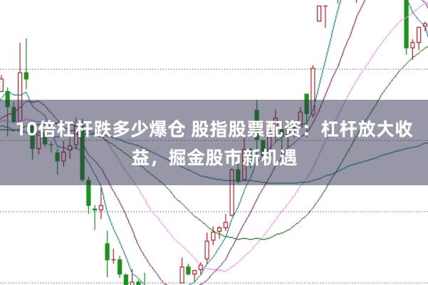 10倍杠杆跌多少爆仓 股指股票配资：杠杆放大收益，掘金股市新机遇