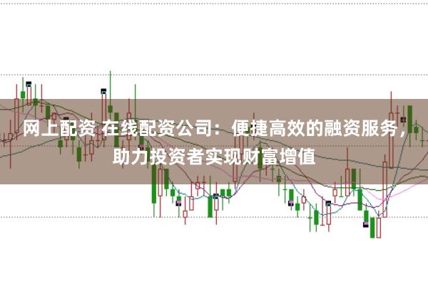 网上配资 在线配资公司：便捷高效的融资服务，助力投资者实现财富增值