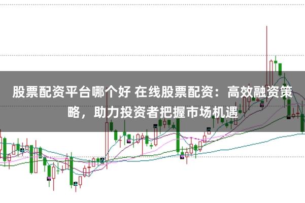 股票配资平台哪个好 在线股票配资：高效融资策略，助力投资者把握市场机遇