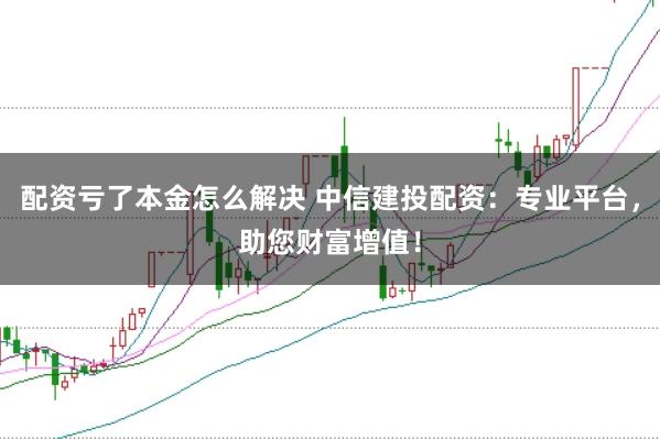 配资亏了本金怎么解决 中信建投配资：专业平台，助您财富增值！