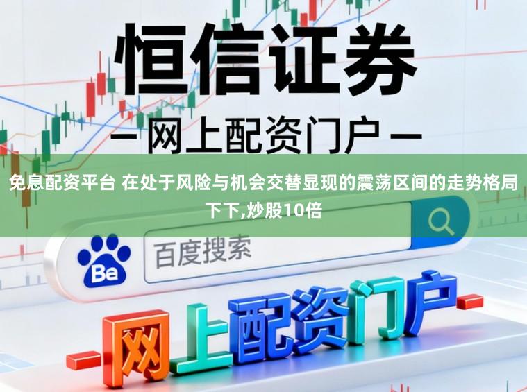 免息配资平台 在处于风险与机会交替显现的震荡区间的走势格局下下,炒股10倍