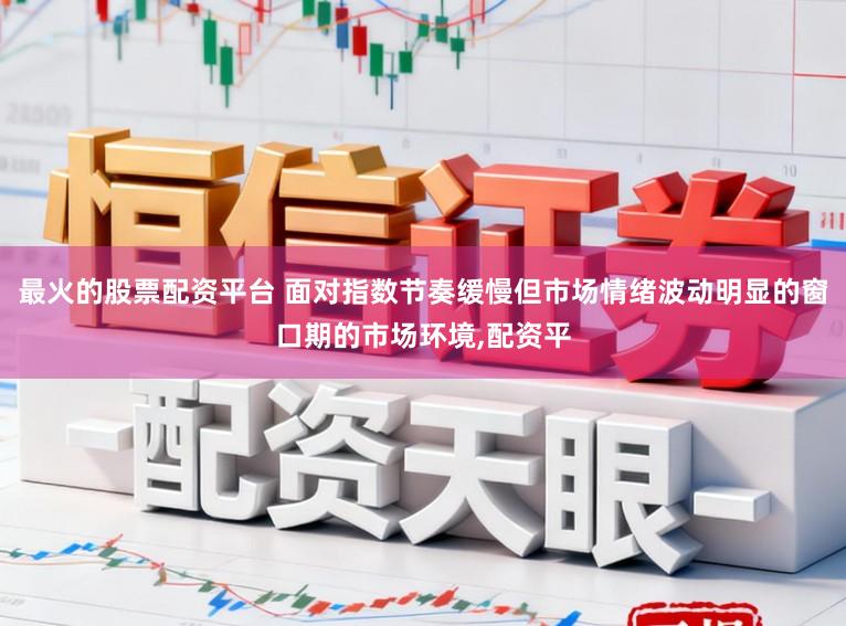 最火的股票配资平台 面对指数节奏缓慢但市场情绪波动明显的窗口期的市场环境,配资平