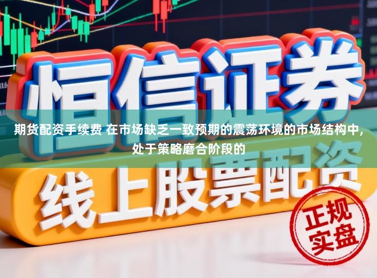 期货配资手续费 在市场缺乏一致预期的震荡环境的市场结构中,处于策略磨合阶段的
