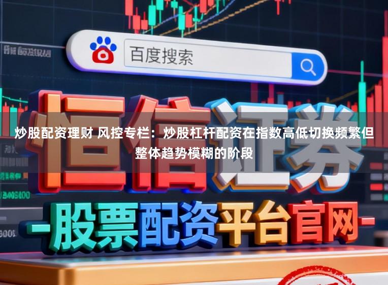 炒股配资理财 风控专栏：炒股杠杆配资在指数高低切换频繁但整体趋势模糊的阶段