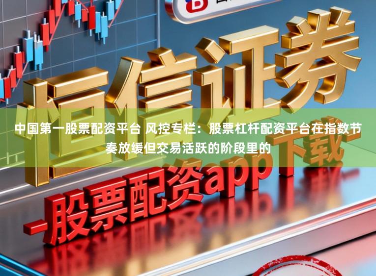 中国第一股票配资平台 风控专栏：股票杠杆配资平台在指数节奏放缓但交易活跃的阶段里的