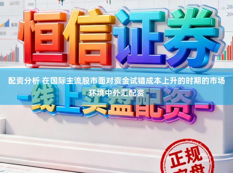 配资分析 在国际主流股市面对资金试错成本上升的时期的市场环境中外汇配资