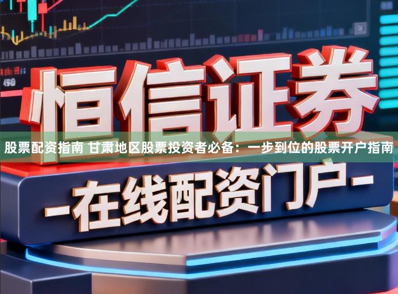 股票配资指南 甘肃地区股票投资者必备：一步到位的股票开户指南