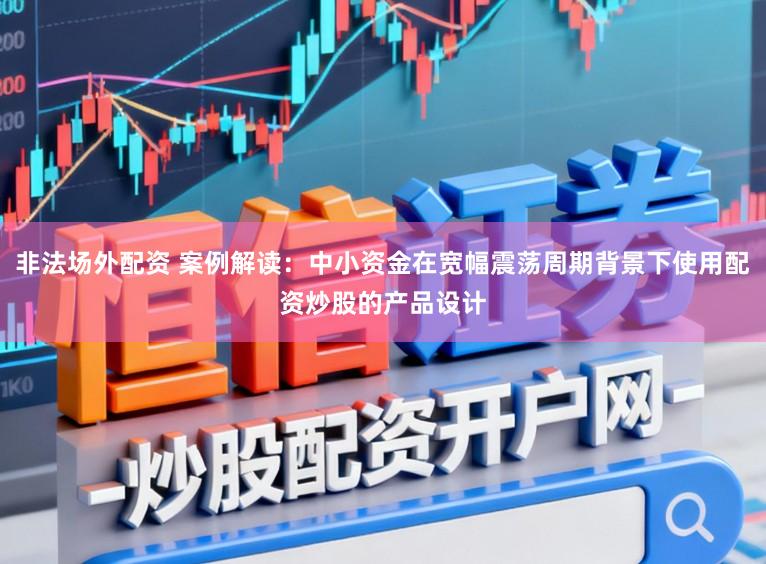 非法场外配资 案例解读：中小资金在宽幅震荡周期背景下使用配资炒股的产品设计