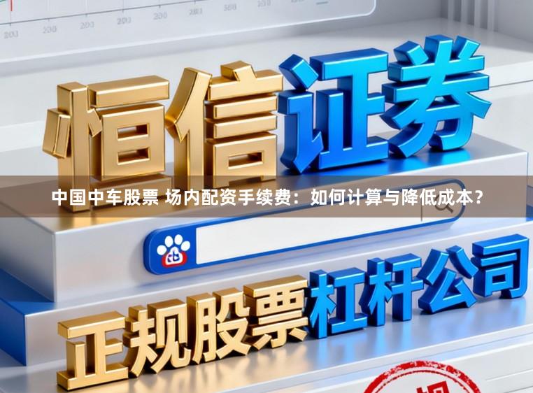 中国中车股票 场内配资手续费：如何计算与降低成本？